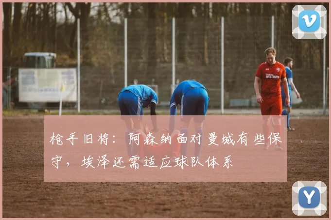 枪手旧将：阿森纳面对曼城有些保守，埃泽还需适应球队体系